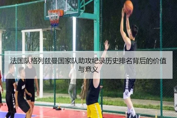 法国队格列兹曼国家队助攻纪录历史排名背后的价值与意义