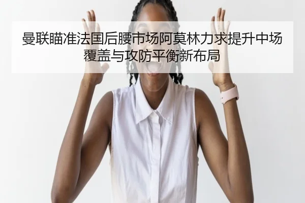 曼联瞄准法国后腰市场阿莫林力求提升中场覆盖与攻防平衡新布局